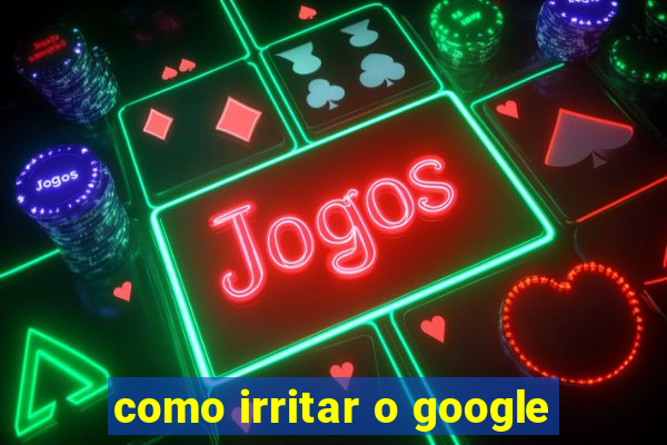 como irritar o google